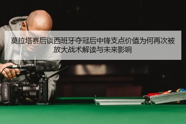 莫拉塔赛后谈西班牙夺冠后中锋支点价值为何再次被放大战术解读与未来影响