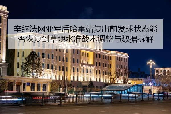辛纳法网亚军后哈雷站复出前发球状态能否恢复到草地水准战术调整与数据拆解