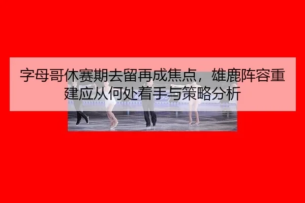 字母哥休赛期去留再成焦点，雄鹿阵容重建应从何处着手与策略分析