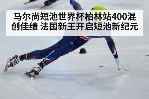 马尔尚短池世界杯柏林站400混创佳绩 法国新王开启短池新纪元